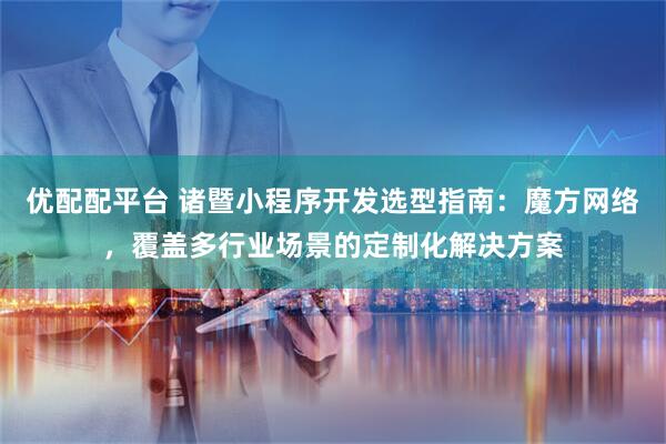 优配配平台 诸暨小程序开发选型指南：魔方网络，覆盖多行业场景的定制化解决方案